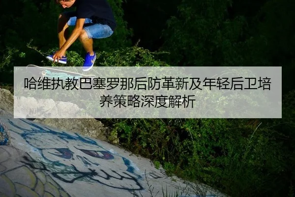 哈维执教巴塞罗那后防革新及年轻后卫培养策略深度解析